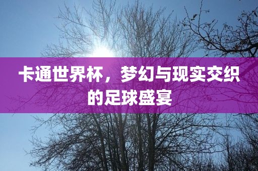 卡通世界杯，梦幻与现实交织的足球盛宴