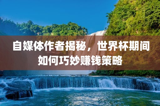 自媒体作者揭秘，世界杯期间如何巧妙赚钱策略