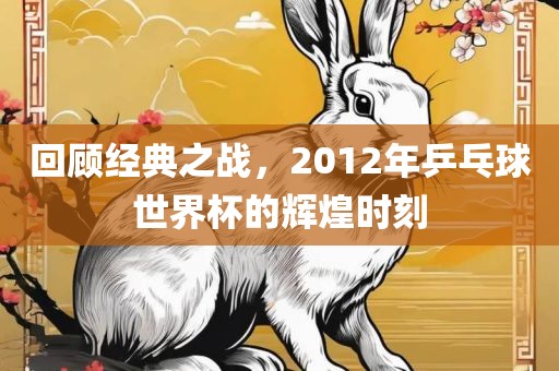 回顾经典之战，2012年乒乓球世界杯的辉煌时刻