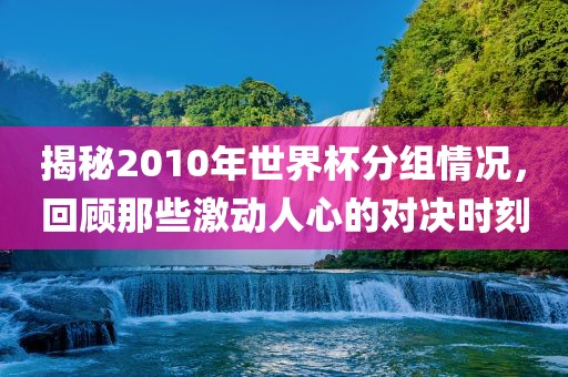 揭秘2010年世界杯分组情况，回顾那些激动人心的对决时刻