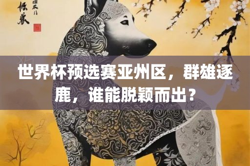 世界杯预选赛亚州区，群雄逐鹿，谁能脱颖而出？眉山市正发家政服务有限公司