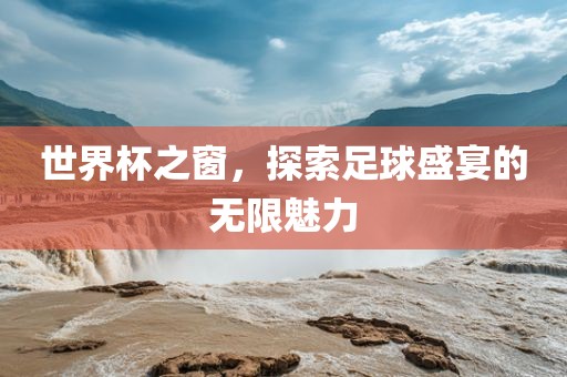世界杯之窗，探索足球盛宴的无限魅力