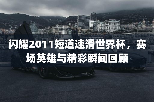 闪耀2011短道速滑世界杯，赛场英雄与精彩瞬间回顾