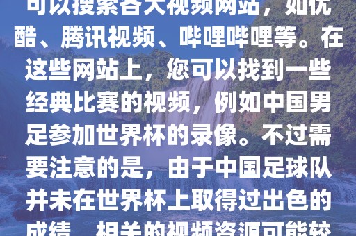 关于中国足球世界杯的视频，您可以搜索各大视频网站，如优酷、腾讯视频、哔哩哔哩等。在这些网站上，您可以找到一些经典比赛的视频，例如中国男足参加世界杯的录像。不过需要注意的是，由于中国足球队并未在世界杯上取得过出色的成绩，相关的视频资源可能较少。