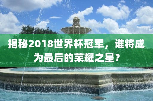 揭秘2018世界杯冠军，谁将成为最后的荣耀之星？