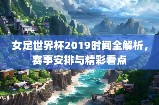 女足世界杯2019时间全解析，赛事安排与精彩看点
