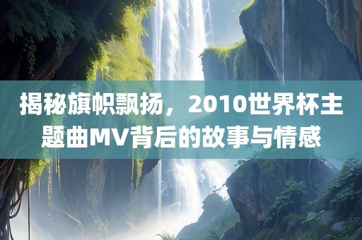 揭秘旗帜飘扬，2010世界杯主题曲MV背后的故事与情感