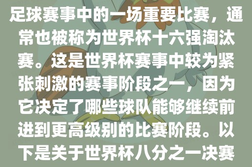 世界杯八分之一决赛是世界杯足球赛事中的一场重要比赛，通常也被称为世界杯十六强淘汰赛。这是世界杯赛事中较为紧张刺激的赛事阶段之一，因为它决定了哪些球队能够继续前进到更高级别的比赛阶段。以下是关于世界杯八分之一决赛的详细介绍