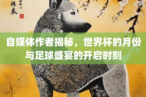 自媒体作者揭秘，世界杯的月份与足球盛宴的开启时刻