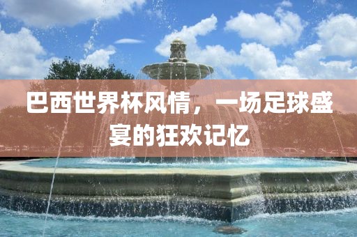 巴西世界杯风情，一场足球盛宴的狂欢记忆