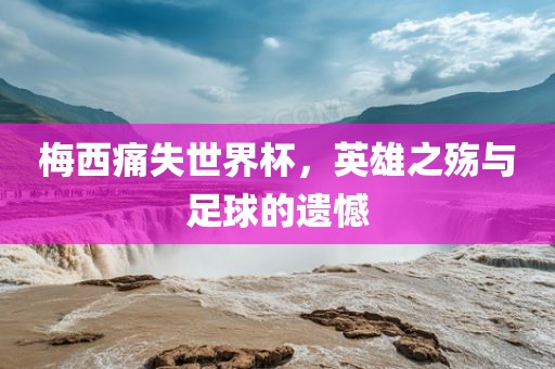 梅西痛失世界杯，英雄之殇与足球的遗憾