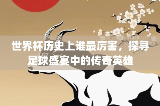 世界杯历史上谁最厉害，探寻足球盛宴中的传奇英雄