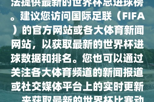 根据我所掌握的信息，暂时无法提供最新的世界杯总进球榜。建议您访问国际足联（FIFA）的官方网站或各大体育新闻网站，以获取最新的世界杯进球数据和排名。您也可以通过关注各大体育频道的新闻报道或社交媒体平台上的实时更新，来获取最新的世界杯比赛动态和进球信息。