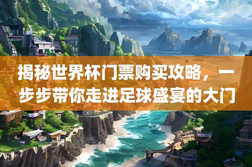 揭秘世界杯门票购买攻略，一步步带你走进足球盛宴的大门