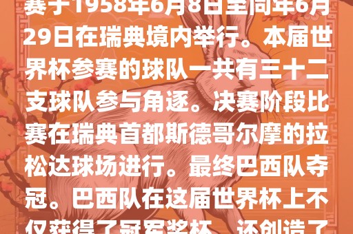 1. 比赛时间，1958年瑞典世界杯是第6届世界杯足球赛事。比赛于1958年6月8日至同年6月29日在瑞典境内举行。本届世界杯参赛的球队一共有三十二支球队参与角逐。决赛阶段比赛在瑞典首都斯德哥尔摩的拉松达球场进行。最终巴西队夺冠。巴西队在这届世界杯上不仅获得了冠军奖杯，还创造了著名的桑巴军团，为后来的足球历史留下了深刻的印记。