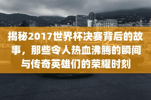 揭秘2017世界杯决赛背后的故事，那些令人热血沸腾的瞬间与传奇英雄们的荣耀时刻