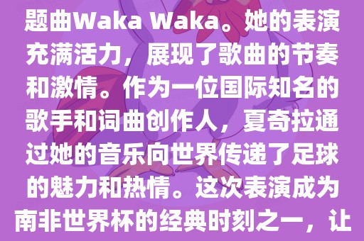 在南非世界杯开幕式上，夏奇拉（Shakira）表演了官方主题曲Waka Waka。她的表演充满活力，展现了歌曲的节奏和激情。作为一位国际知名的歌手和词曲创作人，夏奇拉通过她的音乐向世界传递了足球的魅力和热情。这次表演成为南非世界杯的经典时刻之一，让全球观众感受到了足球和音乐的力量。