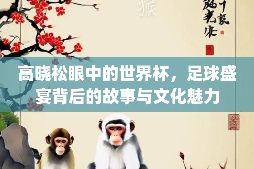 高晓松眼中的世界杯，足球盛宴背后的故事与文化魅力