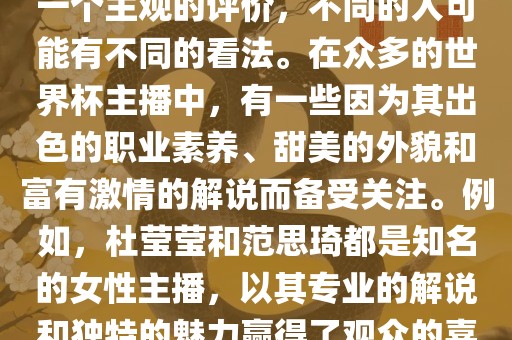 关于世界杯最美的主播，这是一个主观的评价，不同的人可能有不同的看法。在众多的世界杯主播中，有一些因为其出色的职业素养、甜美的外貌和富有激情的解说而备受关注。例如，杜莹莹和范思琦都是知名的女性主播，以其专业的解说和独特的魅力赢得了观众的喜爱。