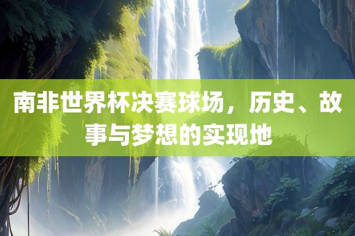 南非世界杯决赛球场，历史、故事与梦想的实现地