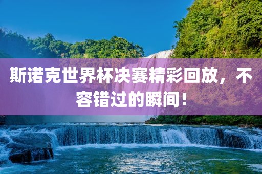 斯诺克世界杯决赛精彩回放，不容错过的瞬间！