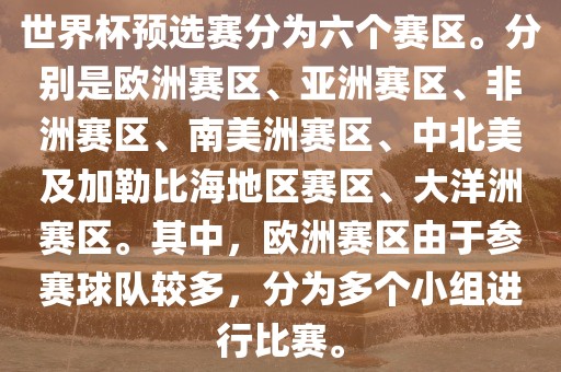 世界杯预选赛分为六个赛区。分别是欧洲赛区、亚洲赛区、非洲赛区、南美洲赛区、中北美及加勒比海地区赛区、大洋洲赛区。其中，欧洲赛区由于参赛球队较多，分为多个小组进行比赛。