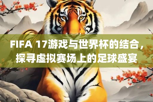 FIFA 17游戏与世界杯的结合，探寻虚拟赛场上的足球盛宴