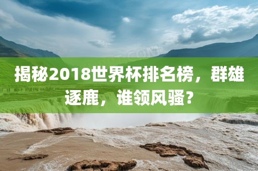 揭秘2018世界杯排名榜，群雄逐鹿，谁领风骚？