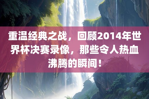 重温经典之战，回顾2014年世界杯决赛录像，那些令人热血沸腾的瞬间！