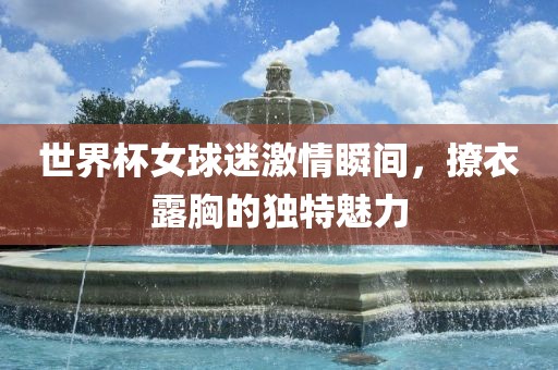 世界杯女球迷激情瞬间，撩衣露胸的独特魅力