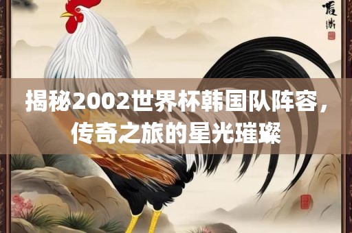 揭秘2002世界杯韩国队阵容，传奇之旅的星光璀璨