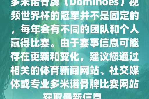 多米诺骨牌（Dominoes）视频世界杯的冠军并不是固定的，每年会有不同的团队和个人赢得比赛。由于赛事信息可能存在更新和变化，建议您通过相关的体育新闻网站、社交媒体或专业多米诺骨牌比赛网站获取最新信息。
