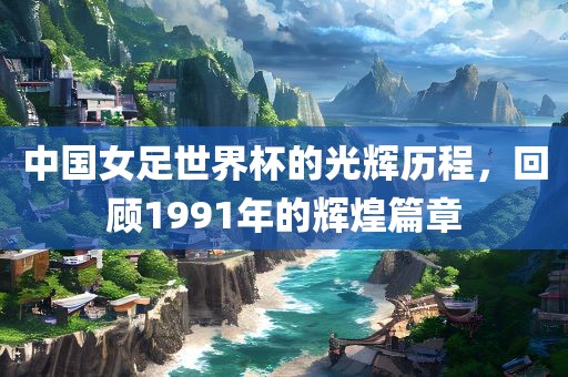 中国女足世界杯的光辉历程，回顾1991年的辉煌篇章