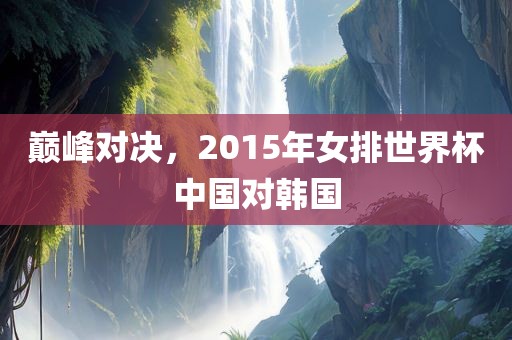 巅峰对决，2015年女排世界杯中国对韩国