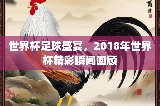 世界杯足球盛宴，2018年世界杯精彩瞬间回顾