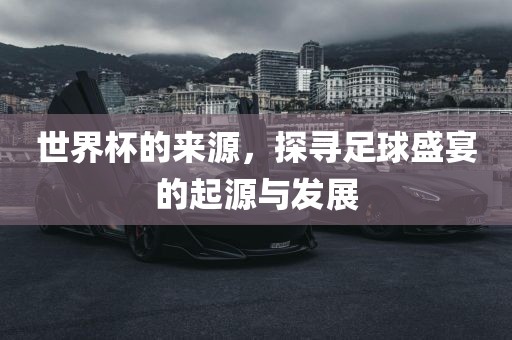世界杯的来源，探寻足球盛宴的起源与发展