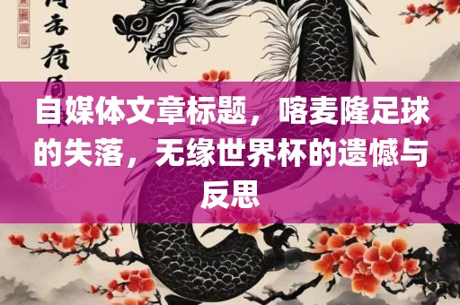 自媒体文章标题，喀麦隆足球的失落，无缘世界杯的遗憾与反思