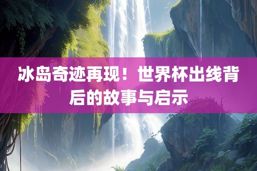 冰岛奇迹再现！世界杯出线背后的故事与启示
