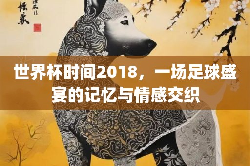 世界杯时间2018，一场足球盛宴的记忆与情感交织