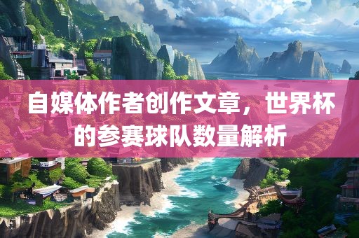自媒体作者创作文章，世界杯的参赛球队数量解析