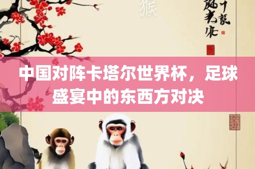 中国对阵卡塔尔世界杯，足球盛宴中的东西方对决
