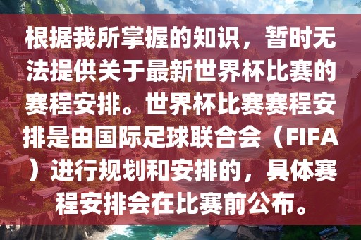 根据我所掌握的知识，暂时无法提供关于最新世界杯比赛的赛程安排。世界杯比赛赛程安排是由国际足球联合会（FIFA）进行规划和安排的，具体赛程安排会在比赛前公布。