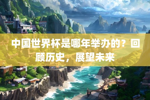 中国世界杯是哪年举办的？回顾历史，展望未来