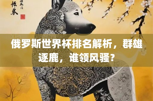 俄罗斯世界杯排名解析，群雄逐鹿，谁领风骚？