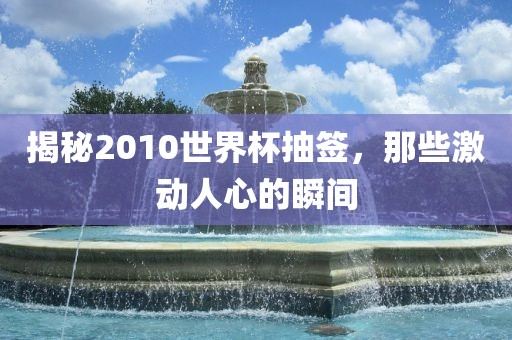 揭秘2010世界杯抽签，那些激动人心的瞬间