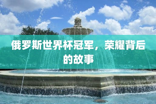 俄罗斯世界杯冠军，荣耀背后的故事