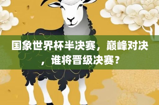 国象世界杯半决赛，巅峰对决，谁将晋级决赛？