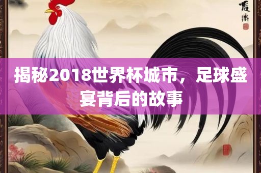 揭秘2018世界杯城市，足球盛宴背后的故事