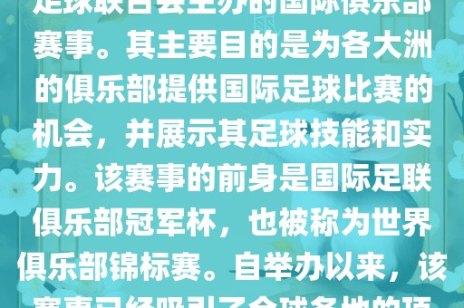 国际足联俱乐部世界杯（FIFA Club World Cup，简称，俱乐部世界杯），是一项由国际足球联合会主办的国际俱乐部赛事。其主要目的是为各大洲的俱乐部提供国际足球比赛的机会，并展示其足球技能和实力。该赛事的前身是国际足联俱乐部冠军杯，也被称为世界俱乐部锦标赛。自举办以来，该赛事已经吸引了全球各地的顶级俱乐部参与。这项赛事的冠军被视为全球俱乐部足球的最高荣誉之一。