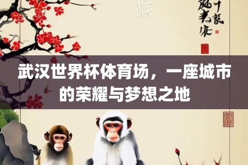 武汉世界杯体育场，一座城市的荣耀与梦想之地